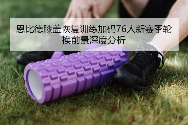 恩比德膝盖恢复训练加码76人新赛季轮换前景深度分析